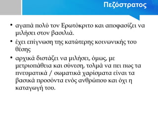 Πεζόστρατος
• αγαπά πολύ τον Ερωτόκριτο και αποφασίζει να
μιλήσει στον βασιλιά.
• έχει επίγνωση της κατώτερης κοινωνικής του
θέσης
• αρχικά διστάζει να μιλήσει, όμως, με
μετριοπάθεια και σύνεση, τολμά να πει πως τα
πνευματικά / σωματικά χαρίσματα είναι τα
βασικά προσόντα ενός ανθρώπου και όχι η
καταγωγή του.
 