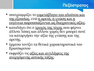 Πεζόστρατος
• υπογραμμίζει το ευμετάβλητο του πλούτου και
της εξουσίας, ενώ η αρετή, η γνώση και η
ευγένεια παρουσιάζονται ως διαχρονικές αξίες.
• καταλήγει ότι ο τροχός της τύχης που φέρνει
άλλοτε λύπες και άλλοτε χαρές δεν μπορεί ποτέ
να καταργήσει την αξία της γνώσης και της
αρετής.
• έμμεσα τονίζει τα θετικά χαρακτηριστικά του
Ερωτόκριτου
• εκφράζει τις αξίες και αντιλήψεις της
ανερχόμενης αστικής τάξης.
 