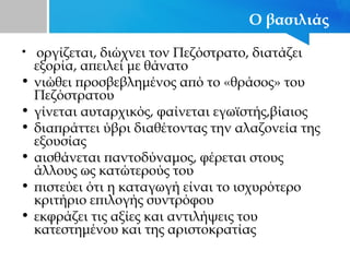 Ο βασιλιάς
• οργίζεται, διώχνει τον Πεζόστρατο, διατάζει
εξορία, απειλεί με θάνατο
• νιώθει προσβεβλημένος από το «θράσος» του
Πεζόστρατου
• γίνεται αυταρχικός, φαίνεται εγωϊστής,βίαιος
• διαπράττει ύβρι διαθέτοντας την αλαζονεία της
εξουσίας
• αισθάνεται παντοδύναμος, φέρεται στους
άλλους ως κατώτερούς του
• πιστεύει ότι η καταγωγή είναι το ισχυρότερο
κριτήριο επιλογής συντρόφου
• εκφράζει τις αξίες και αντιλήψεις του
κατεστημένου και της αριστοκρατίας
 
