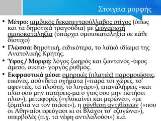 Στοιχεία μορφής
• Μέτρο: ιαμβικός δεκαπεντασύλλαβος στίχος (όπως
και τα δημοτικά τραγούδια) με ζευγαρωτή
ομοιοκαταληξία (υπάρχει ομοιοκαταληξία σε κάθε
δίστιχο)
• Γλώσσα: δημοτική, ειδικότερα, το λαϊκό ιδίωμα της
Ανατολικής Κρήτης.
• Ύφος / Mορφή: λόγος ζωηρός και ζωντανός -ύφος
άμεσο, οικείο- γοργός ρυθμός.
• Εκφραστικά μέσα: ομηρικές (πλατιές) παρομοιώσεις,
εικόνες, ασύνδετα σχήματα («παρά τσι χώρες, τσ’
αφεντιές, τα πλούτη, το λογάρι»), επαναλήψεις «και
πλιο σου μην πατήσεις-μα ο γιος σου μην πατήσει
πλιο»), μεταφορές («γλυκαίνει και μερώνει», «με
ξόμπλια να τον πιάσει»), η σύνθεση αντιθέσεων («που
οι Αθηναίοι εφεύγασι κι οι Βλάχοι τσ’ εζυγώνα»),
υπερβολές (π.χ. τα νέφη αντιλαλούσι») κ.ά.
 