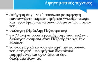 Αφηγηματικές τεχνικές
• αφήγηση σε γ’ ενικό πρόσωπο με αφηγητή –
παντογνώστη παρατηρητή που γνωρίζει ακόμα
και τις σκέψεις και τα συναισθήματα των ηρώων
του.
• διάλογος (Ηράκλης-Πεζόστρατος)
• εναλλαγή απρόσωπης αφήγησης (ποιητής) και
διαλόγου ανάμεσα στον Πεζόστρατο και τον
Ηράκλη.
• τα εισαγωγικά κάνουν φανερή την παρουσία
του αφηγητή – ποιητή που διακριτικά
παρεμβαίνει και σχολιάζει τα όσα
διαδραματίζονται.
 