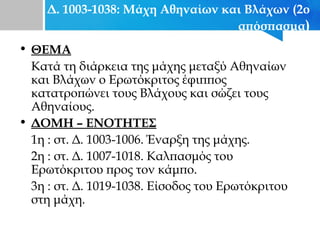 Δ. 1003-1038: Μάχη Αθηναίων και Βλάχων (2ο
απόσπασμα)
• ΘΕΜΑ
Κατά τη διάρκεια της μάχης μεταξύ Αθηναίων
και Βλάχων ο Ερωτόκριτος έφιππος
κατατροπώνει τους Βλάχους και σώζει τους
Αθηναίους.
• ΔΟΜΗ – ΕΝΟΤΗΤΕΣ
1η : στ. Δ. 1003-1006. Έναρξη της μάχης.
2η : στ. Δ. 1007-1018. Καλπασμός του
Ερωτόκριτου προς τον κάμπο.
3η : στ. Δ. 1019-1038. Είσοδος του Ερωτόκριτου
στη μάχη.
 