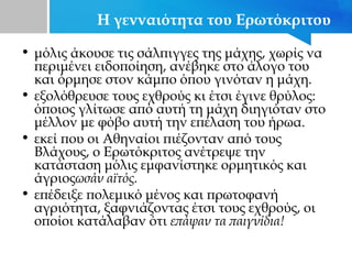 Η γενναιότητα του Ερωτόκριτου
• μόλις άκουσε τις σάλπιγγες της μάχης, χωρίς να
περιμένει ειδοποίηση, ανέβηκε στο άλογο του
και όρμησε στον κάμπο όπου γινόταν η μάχη.
• εξολόθρευσε τους εχθρούς κι έτσι έγινε θρύλος:
όποιος γλίτωσε από αυτή τη μάχη διηγιόταν στο
μέλλον με φόβο αυτή την επέλαση του ήρωα.
• εκεί που οι Αθηναίοι πιέζονταν από τους
Βλάχους, ο Ερωτόκριτος ανέτρεψε την
κατάσταση μόλις εμφανίστηκε ορμητικός και
άγριοςωσάν αϊτός.
• επέδειξε πολεμικό μένος και πρωτοφανή
αγριότητα, ξαφνιάζοντας έτσι τους εχθρούς, οι
οποίοι κατάλαβαν ότι επάψαν τα παιγνίδια!
 
