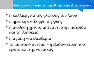 Βασικά γνωρίσματα της Κρητικής Λογοτεχνίας
• η καλλιέργεια της γλώσσας του λαού
• η ηρωική αντίληψη της ζωής
• η αίσθηση χρέους απέναντι στην πατρίδα
και τη θρησκεία
• η αγάπη για ελευθερία
• το ιπποτικό πνεύμα – η εξιδανίκευση του
έρωτα και της γυναίκας
 