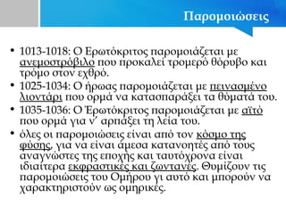 Παρομοιώσεις
• 1013-1018: Ο Ερωτόκριτος παρομοιάζεται με
ανεμοστρόβιλο που προκαλεί τρομερό θόρυβο και
τρόμο στον εχθρό.
• 1025-1034: Ο ήρωας παρομοιάζεται με πεινασμένο
λιοντάρι που ορμά να κατασπαράξει τα θύματά του.
• 1035-1036: Ο Έρωτόκριτος παρομοιάζεται με αϊτό
που ορμά για ν’ αρπάξει τη λεία του.
• όλες οι παρομοιώσεις είναι από τον κόσμο της
φύσης, για να είναι άμεσα κατανοητές από τους
αναγνώστες της εποχής και ταυτόχρονα είναι
ιδιαίτερα εκφραστικές και ζωντανές. Θυμίζουν τις
παρομοιώσεις του Ομήρου γι αυτό και μπορούν να
χαρακτηριστούν ως ομηρικές.
 