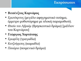 Εκπρόσωποι
• Βιτσένζτος Κορνάρος
• Ερωτόκριτος (μεγάλο αφηγηματικό ποίημα,
έμμετρο μυθιστόρημα με πλοκή παραμυθιού).
• Θυσία του Αβραάμ (θρησκευτικό δράμα) [μάλλον
του Κορνάρου]
• Γεώργιος Χορτάτσης
• Ερωφίλη (τραγωδία)
• Κατζούρμπος (κωμωδία)
• Πανώρια (ποιμενικό δράμα)
 