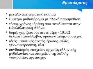 Ερωτόκριτος
• μεγάλο αφηγηματικό ποίημα
• έμμετρο μυθιστόρημα με πλοκή παραμυθιού.
• τόπος-χρόνος : δράση που εκτυλίσσεται στην
ειδωλολατρική Αθήνα.
• δομή: χωρίζεται σε πέντε μέρη - 10.052
δεκαπεντασύλλαβοι, ομοιοκατάληκτοι στίχοι.
• ιδέες: ιπποτικές αρετές, έρωτας, φιλία,
γενναιοφροσύνη, κλπ.
• συνδυασμός στοιχείων αρχαίας ελληνικής
μυθολογίας και στοιχείων της λαϊκής
νοοτροπίας της εποχής.
 
