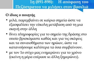 1η (891-898): Η απόφαση του
Πεζόστρατου να μιλήσει στον βασιλιά
Ο ίδιος ο ποιητής
• μιλά, παρεμβαίνει σε καίρια σημεία ώστε να
εξασφαλίσει την εύκολη μετάβαση από τη μια
σκηνή στην άλλη
• δίνει πληροφορίες για το σημείο της δράσης στο
οποίο βρισκόμαστε καθώς και για τις σκέψεις
και τα συναισθήματα των ηρώων, ώστε να
κατανοήσουμε καλύτερα τα όσα συμβαίνουν.
• με τον 1ο στίχο μας ενημερώνει για το χρόνο
(εκείνη η μέρα επέρασε κι άλλη ξημερώνει).
 