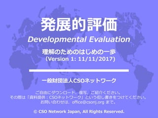 発展的評価
Developmental Evaluation
一般財団法人CSOネットワーク
ご自由にダウンロード、複写、ご紹介ください。
その際は「資料提供：CSOネットワーク」という但し書きをつけてください。
お問い合わせは、office@csonj.org まで。
© CSO Network Japan, All Rights Reserved.
理解のためのはじめの一歩
（Version 1: 11/11/2017)
 