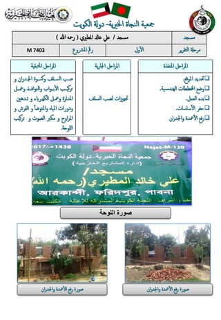 ‫مسجد‬/‫املطريي‬ ‫خادل‬ ‫عيل‬(‫هللا‬ ‫رمحه‬) ‫مسجد‬
M 7403 ‫املرشوع‬ ‫رمق‬ ‫ول‬‫أ‬‫ل‬‫ا‬ ‫ي‬‫ر‬‫التق‬ ‫مرحةل‬‫ر‬
‫تبقية‬‫مل‬‫ا‬ ‫احل‬‫ر‬‫امل‬ ‫ية‬‫ر‬‫اجلا‬ ‫احل‬‫ر‬‫امل‬ ‫املنفذة‬ ‫احل‬‫ر‬‫امل‬
‫صبب‬‫ا‬‫ر‬‫اجلبد‬ ‫سسبوة‬‫و‬ ‫السبق‬‫و‬
‫بب‬ ‫و‬ ‫افببذ‬‫و‬‫الن‬‫و‬ ‫ال‬‫و‬‫ببب‬‫أ‬‫ل‬‫ا‬ ‫سيببب‬‫ر‬‫ت‬‫ل‬
‫ني‬ ‫يبد‬ ‫و‬ ‫الكاببرو‬ ‫بل‬ ‫و‬ ‫املنبارة‬
‫املياه‬ ‫ودورات‬‫أ‬‫أ‬‫املتوض‬‫و‬‫الف‬ ‫و‬‫و‬ ‫رش‬
‫و‬ ‫الصوت‬ ‫مكرب‬ ‫و‬ ‫اوح‬‫ر‬‫امل‬‫س‬‫ر‬‫ت‬‫يب‬
‫للوحة‬‫ا‬.
‫لصب‬ ‫ات‬‫زي‬‫جتاب‬‫الس‬‫ق‬
‫املوقع‬ ‫حتديد‬.
‫ية‬‫الابندس‬ ‫اخملططات‬ ‫وضع‬.
‫العمل‬ ‫بد‬.
‫ساسات‬‫أ‬‫ل‬‫ا‬ ‫حفر‬.
‫ا‬‫ر‬‫اجلد‬‫و‬ ‫دة‬ ‫أ‬‫ل‬‫ا‬ ‫فع‬‫ر‬
‫اللوحة‬ ‫صورة‬
‫ا‬‫ر‬‫واجلد‬ ‫دة‬ ‫أ‬‫ل‬‫ا‬ ‫فع‬‫ر‬ ‫صورة‬‫ا‬‫ر‬‫اجلد‬‫و‬ ‫دة‬ ‫أ‬‫ل‬‫ا‬ ‫فع‬‫ر‬ ‫صورة‬
‫ية‬‫ري‬‫اخل‬ ‫النجاة‬ ‫مجعية‬-‫يت‬‫و‬‫الك‬ ‫دوةل‬
 