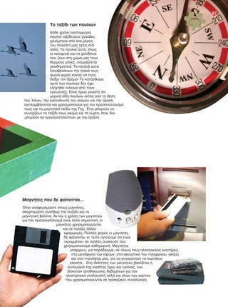 Το ταξίδι των πουλιών
Κάθε χρόνο εκατομμύρια
πουλιά ταξιδεύουν χιλιάδες
χιλιόμετρα από ένα μέρος
του πλανήτη μας προς ένα
άλλο. Τα πουλιά αυτά, όπως
οι πελαργοί και τα χελιδόνια
που ζουν στη χώρα μας τους
θερμούς μήνες, ονομάζονται
αποδημητικά. Τα πουλιά αυτά
ξαναβρίσκουν την παλιά τους
φωλιά χωρίς κανείς να τους
δείξει τον δρόμο! Το κατόρθωμα
αυτό των πουλιών δεν έχει
εξηγηθεί τελείως από τους
ερευνητές. Είναι όμως γνωστό ότι
μερικά είδη πουλιών εκτός από τη θέση
του Ήλιου, την κατεύθυνση του ανέμου και την όραση
αντιλαμβάνονται και χρησιμοποιούν για τον προσανατολισμό
τους και το μαγνητικό πεδίο της Γης. Έτσι μπορούν να
συνεχίζουν το ταξίδι τους ακόμα και τη νύχτα, όταν δεν
μπορούν να προσανατολιστούν με την όραση.
Μαγνήτες που δε φαίνονται...
Όταν αναφερόμαστε στους μαγνήτες,
σκεφτόμαστε συνήθως την πυξίδα και τη
μαγνητική βελόνα. Αν και η χρήση των μαγνητών
για τον προσανατολισμό είναι πολύ σημαντική, οι
μαγνήτες χρησιμοποιούνται
και σε πολλές άλλες
εφαρμογές. Πολλές φορές οι μαγνήτες
δε φαίνονται, γι' αυτό αγνοούμε ότι είναι
«κρυμμένοι» σε πολλές συσκευές που
χρησιμοποιούμε καθημερινά. Μαγνήτες
υπάρχουν, για παράδειγμα, σε όλους τους ηλεκτρικούς κινητήρες,
στα μεγάφωνα των ηχείων, στο ακουστικό του τηλεφώνου, ακόμη
και στα ντουλάπια μας, για να συγκρατούν τα πορτάκια
κλειστά... Στις ιδιότητες των μαγνητών βασίζεται η
λειτουργία της κασέτας ήχου και εικόνας, των
δισκετών αποθήκευσης δεδομένων για τον
ηλεκτρονικό υπολογιστή αλλά και όλων των καρτών
που χρησιμοποιούνται σε τραπεζικές συναλλαγές.
αντιλαμβάνονται και χρησιμοποιούν για τον προσανατολισμό
τους και το μαγνητικό πεδίο της Γης. Έτσι μπορούν να
συνεχίζουν το ταξίδι τους ακόμα και τη νύχτα, όταν δεν
μπορούν να προσανατολιστούν με την όραση.
Μαγνήτες που δε φαίνονται...
Όταν αναφερόμαστε στους μαγνήτες,
σκεφτόμαστε συνήθως την πυξίδα και τη
μαγνητική βελόνα. Αν και η χρήση των μαγνητών
για τον προσανατολισμό είναι πολύ σημαντική, οι
μαγνήτες χρησιμοποιούνταιμαγνήτες χρησιμοποιούνται
και σε πολλές άλλες
εφαρμογές. Πολλές φορές οι μαγνήτες
δε φαίνονται, γι' αυτό αγνοούμε ότι είναι
«κρυμμένοι» σε πολλές συσκευές που
χρησιμοποιούμε καθημερινά. Μαγνήτες
υπάρχουν, για παράδειγμα, σε όλους τους ηλεκτρικούς κινητήρες,
στα μεγάφωνα των ηχείων, στο ακουστικό του τηλεφώνου, ακόμη
και στα ντουλάπια μας, για να συγκρατούν τα πορτάκια
κλειστά... Στις ιδιότητες των μαγνητών βασίζεται η
λειτουργία της κασέτας ήχου και εικόνας, των
δισκετών αποθήκευσης δεδομένων για τον
ηλεκτρονικό υπολογιστή αλλά και όλων των καρτών
που χρησιμοποιούνται σε τραπεζικές συναλλαγές.
μαγνήτες χρησιμοποιούνται
και σε πολλές άλλες
εφαρμογές. Πολλές φορές οι μαγνήτες
δε φαίνονται, γι' αυτό αγνοούμε ότι είναι
υπάρχουν, για παράδειγμα, σε όλους τους ηλεκτρικούς κινητήρες,
στα μεγάφωνα των ηχείων, στο ακουστικό του τηλεφώνου, ακόμη
και στα ντουλάπια μας, για να συγκρατούν τα πορτάκια
97
FYSIKA ST DIM MATHITI.indb 97 1/23/2013 8:29:19 PM
 