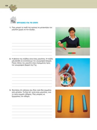 128
1.	 Πώς μπορεί το παιδί της εικόνας να μετακινήσει τον
μαγνήτη χωρίς να τον αγγίξει;
_________________________________________________________________________________________________
_________________________________________________________________________________________________
_________________________________________________________________________________________________
_________________________________________________________________________________________________
_________________________________________________________________________________________________
2.	 Η βελόνα της πυξίδας είναι ένας μαγνήτης. Η πυξίδα
μάς βοηθά να εντοπίσουμε τον γεωγραφικό βορρά.
Ποιος πόλος του μαγνήτη είναι στραμμένος προς
τον γεωγραφικό βορρά της Γης;
_________________________________________________________________________________________________
_________________________________________________________________________________________________
_________________________________________________________________________________________________
_________________________________________________________________________________________________
_________________________________________________________________________________________________
3.	 Φαντάσου ότι κάποιος σου δίνει τρία ίδια κομμάτια
από μέταλλο. Τα δύο απ’ αυτά είναι μαγνήτες, ενώ
το τρίτο κομμάτι σίδηρος. Πώς μπορείς να
ξεχωρίσεις τον σίδηρο;
_________________________________________________________________________________________________
_________________________________________________________________________________________________
_________________________________________________________________________________________________
_________________________________________________________________________________________________
_________________________________________________________________________________________________
. ΕΡΓΑΣΙΕΣ ΓΙΑ ΤΟ ΣΠΙΤΙ
FYSIKA ST DIMOT ERGASION.indb 128 27/12/2012 11:50:31 πμ
 