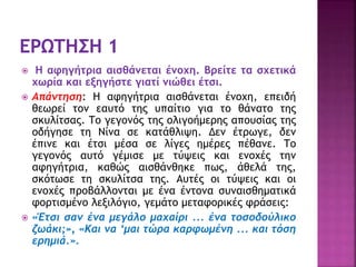  Η αφηγήτρια αισθάνεται ένοχη. Βρείτε τα σχετικά
χωρία και εξηγήστε γιατί νιώθει έτσι.
 Απάντηση: Η αφηγήτρια αισθάνεται ένοχη, επειδή
θεωρεί τον εαυτό της υπαίτιο για το θάνατο της
σκυλίτσας. Το γεγονός της ολιγοήμερης απουσίας της
οδήγησε τη Νίνα σε κατάθλιψη. Δεν έτρωγε, δεν
έπινε και έτσι μέσα σε λίγες ημέρες πέθανε. Το
γεγονός αυτό γέμισε με τύψεις και ενοχές την
αφηγήτρια, καθώς αισθάνθηκε πως, άθελά της,
σκότωσε τη σκυλίτσα της. Αυτές οι τύψεις και οι
ενοχές προβάλλονται με ένα έντονα συναισθηματικά
φορτισμένο λεξιλόγιο, γεμάτο μεταφορικές φράσεις:
 «Έτσι σαν ένα μεγάλο μαχαίρι ... ένα τοσοδούλικο
ζωάκι;», «Και να ‘μαι τώρα καρφωμένη ... και τόση
ερημιά.».
 