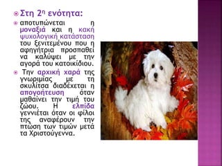  Στη 2η ενότητα:
 αποτυπώνεται η
μοναξιά και η κακή
ψυχολογική κατάσταση
του ξενιτεμένου που η
αφηγήτρια προσπαθεί
να καλύψει με την
αγορά του κατοικίδιου.
 Την αρχική χαρά της
γνωριμίας με τη
σκυλίτσα διαδέχεται η
απογοήτευση όταν
μαθαίνει την τιμή του
ζώου. Η ελπίδα
γεννιέται όταν οι φίλοι
της αναφέρουν την
πτώση των τιμών μετά
τα Χριστούγεννα.
 