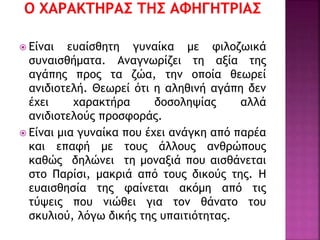  Είναι ευαίσθητη γυναίκα με φιλοζωικά
συναισθήματα. Αναγνωρίζει τη αξία της
αγάπης προς τα ζώα, την οποία θεωρεί
ανιδιοτελή. Θεωρεί ότι η αληθινή αγάπη δεν
έχει χαρακτήρα δοσοληψίας αλλά
ανιδιοτελούς προσφοράς.
 Είναι μια γυναίκα που έχει ανάγκη από παρέα
και επαφή με τους άλλους ανθρώπους
καθώς δηλώνει τη μοναξιά που αισθάνεται
στο Παρίσι, μακριά από τους δικούς της. Η
ευαισθησία της φαίνεται ακόμη από τις
τύψεις που νιώθει για τον θάνατο του
σκυλιού, λόγω δικής της υπαιτιότητας.
 