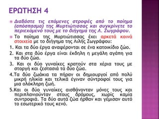  Διαβάστε τις επόμενες στροφές από το ποίημα
(απόσπασμα) της Μυρτιώτισσας και συγκρίνετε το
περιεχόμενό τους με το διήγημα της Λ. Ζωγράφου.
 Το ποίημα της Μυρτιώτισσας έχει αρκετά κοινά
στοιχεία με το διήγημα της Λιλής Ζωγράφου:
1. Και τα δύο έργα αναφέρονται σε ένα κατοικίδιο ζώο.
2. Και στα δύο έργα είναι έκδηλη η μεγάλη αγάπη για
τα δύο ζώα.
3. Και οι δύο γυναίκες κρατούν στα χέρια τους με
στοργή και ζεστασιά τα δύο ζώα.
4.Τα δύο ζωάκια τα πήραν οι δημιουργοί από πολύ
μικρή ηλικία και τελικά έγιναν σύντροφοί τους για
μια ολόκληρη ζωή.
5.Και οι δύο γυναίκες αισθάνονταν μόνες τους και
περιπλανιούνταν στους δρόμους, χωρίς καμία
συντροφιά. Τα δύο αυτά ζώα ήρθαν και γέμισαν αυτό
το εσωτερικό τους κενό.
 