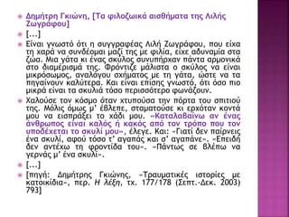  Δημήτρη Γκιώνη, [Τα φιλοζωικά αισθήματα της Λιλής
Ζωγράφου]
 [...]
 Είναι γνωστό ότι η συγγραφέας Λιλή Ζωγράφου, που είχα
τη χαρά να συνδέομαι μαζί της με φιλία, είχε αδυναμία στα
ζώα. Μια γάτα κι ένας σκύλος συνυπήρχαν πάντα αρμονικά
στο διαμέρισμά της. Φρόντιζε μάλιστα ο σκύλος να είναι
μικρόσωμος, αναλόγου σχήματος με τη γάτα, ώστε να τα
πηγαίνουν καλύτερα. Και είναι επίσης γνωστό, ότι όσο πιο
μικρά είναι τα σκυλιά τόσο περισσότερο φωνάζουν.
 Χαλούσε τον κόσμο όταν χτυπούσα την πόρτα του σπιτιού
της. Μόλις όμως μ’ έβλεπε, σταματούσε κι ερχόταν κοντά
μου να εισπράξει το χάδι μου. «Καταλαβαίνω αν ένας
άνθρωπος είναι καλός ή κακός από τον τρόπο που τον
υποδέχεται το σκυλί μου», έλεγε. Και: «Γιατί δεν παίρνεις
ένα σκυλί, αφού τόσο τ’ αγαπάς και σ’ αγαπάνε». «Επειδή
δεν αντέχω τη φροντίδα του». «Πάντως σε βλέπω να
γερνάς μ’ ένα σκυλί».
 [...]
 [πηγή: Δημήτρης Γκιώνης, «Τραυματικές ιστορίες με
κατοικίδια», περ. Η λέξη, τχ. 177/178 (Σεπτ.-Δεκ. 2003)
793]
 