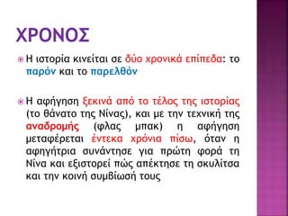  Η ιστορία κινείται σε δύο χρονικά επίπεδα: το
παρόν και το παρελθόν
 Η αφήγηση ξεκινά από το τέλος της ιστορίας
(το θάνατο της Νίνας), και με την τεχνική της
αναδρομής (φλας μπακ) η αφήγηση
μεταφέρεται έντεκα χρόνια πίσω, όταν η
αφηγήτρια συνάντησε για πρώτη φορά τη
Νίνα και εξιστορεί πώς απέκτησε τη σκυλίτσα
και την κοινή συμβίωσή τους
 