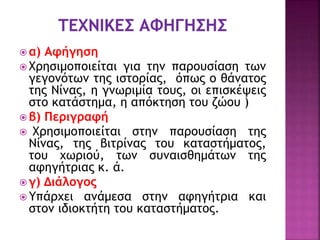  α) Αφήγηση
 Χρησιμοποιείται για την παρουσίαση των
γεγονότων της ιστορίας, όπως ο θάνατος
της Νίνας, η γνωριμία τους, οι επισκέψεις
στο κατάστημα, η απόκτηση του ζώου )
 β) Περιγραφή
 Χρησιμοποιείται στην παρουσίαση της
Νίνας, της βιτρίνας του καταστήματος,
του χωριού, των συναισθημάτων της
αφηγήτριας κ. ά.
 γ) Διάλογος
 Υπάρχει ανάμεσα στην αφηγήτρια και
στον ιδιοκτήτη του καταστήματος.
 