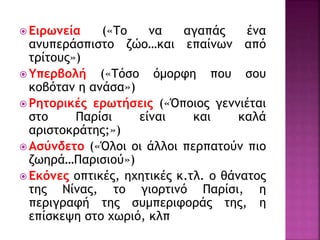  Ειρωνεία («Το να αγαπάς ένα
ανυπεράσπιστο ζώο…και επαίνων από
τρίτους»)
 Υπερβολή («Τόσο όμορφη που σου
κοβόταν η ανάσα»)
 Ρητορικές ερωτήσεις («Όποιος γεννιέται
στο Παρίσι είναι και καλά
αριστοκράτης;»)
 Ασύνδετο («Όλοι οι άλλοι περπατούν πιο
ζωηρά…Παρισιού»)
 Εκόνες οπτικές, ηχητικές κ.τλ. ο θάνατος
της Νίνας, το γιορτινό Παρίσι, η
περιγραφή της συμπεριφοράς της, η
επίσκεψη στο χωριό, κλπ
 