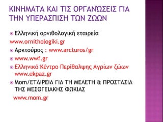  Ελληνική ορνιθολογική εταιρεία
www.ornithologiki.gr
 Αρκτούρος : www.arcturos/gr
 www.wwf.gr
 Ελληνικό Κέντρο Περίθαλψης Αγρίων ζώων
www.ekpaz.gr
 Mom/ΕΤΑΙΡΕΙΑ ΓΙΑ ΤΗ ΜΕΛΕΤΗ & ΠΡΟΣΤΑΣΙΑ
ΤΗΣ ΜΕΣΟΓΕΙΑΚΗΣ ΦΩΚΙΑΣ
www.mom.gr
 