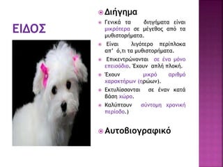  Διήγημα
 Γενικά τα διηγήματα είναι
μικρότερα σε μέγεθος από τα
μυθιστορήματα.
 Είναι λιγότερο περίπλοκα
απ’ ό,τι τα μυθιστορήματα.
 Επικεντρώνονται σε ένα μόνο
επεισόδιο. Έχουν απλή πλοκή.
 Έχουν μικρό αριθμό
χαρακτήρων (ηρώων).
 Εκτυλίσσονται σε έναν κατά
βάση χώρο.
 Καλύπτουν σύντομη χρονική
περίοδο.)
 Αυτοβιογραφικό
 