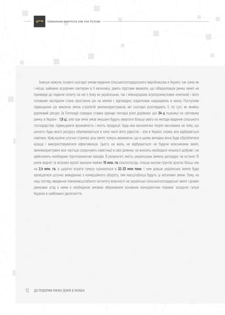 ДО РЕФОРМИ РИНКУ ЗЕМЛІ В УКРАЇНІ13
Інакше кажучи, існуючі сьогодні умови ведення сільськогосподарського виробництва в Україні, так само як
і місце, займане аграрним сектором в її економіці, дають підстави вважати, що лібералізація ринку землі не
призведе до падіння попиту на неї з боку як українських, так і міжнародних агропромислових компаній, і його
головним наслідком стане зростання цін на землю і, відповідно, податкових надходжень в казну. Поступове
підвищення цін викличе зміна стратегій землекористувачів, які сьогодні розглядають її, по суті, як якийсь
дармовий ресурс (в Голландії середня ставка оренди гектара ріллі дорівнює ціні 34 ц пшениці на світовому
ринку, в Україні - 1,8 ц), але при зміні умов змушені будуть звертати більшу увагу на методи ведення сільського
господарства, підвищувати врожайність і якість продукції. Будь-яка економічна теорія заснована на тому, що
цінність будь-якого ресурсу обумовлюється в тому числі його рідкістю - але в Україні, схоже, все відбувається
навпаки. Уряд країни штучно стримує ціну землі, чомусь вважаючи, що в цьому випадку вона буде оброблятися
краще і використовуватися ефективніше. Цього, на жаль, не відбувається: не будучи власниками землі,
землекористувачі все частіше скорочують інвестиції в свої ділянки, не вносять необхідної кількості добрив і не
здійснюють необхідних ґрунтозахисних заходів. В результаті, якість українських земель деградує: за останні 15
років водної та вітрової ерозії зазнали майже 15 млн. га сільгоспугідь, площа кислих ґрунтів зросла більш ніж
на 2,4 млн. га, а щорічні втрати гумусу оцінюються в 32-33 млн тонн. І чим довше українська земля буде
залишатися штучно виведеною з комерційного обороту, тим масштабніші будуть ці негативні зміни. Тому, на
наш погляд, введення повномасштабного інституту власності на українські сільськогосподарські землі і дозвіл
ринкових угод з ними є необхідною умовою збереження основних конкурентних переваг аграрної галузі
України в найближчі десятиліття.
 
