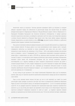 ДО РЕФОРМИ РИНКУ ЗЕМЛІ В УКРАЇНІ15
Аналогічним чином це стосується і багатьох депутатів провладних партій, що зіткнулися зі складним
вибором: підтримати людину, яка забезпечила їм депутатський мандат, або власний бізнес. До подібних
випадків можна віднести А. Вадатурського (Нібулон), О. Мушака (близького родича і лобіста А. Веревського) і А.
Корнацького (Агрофірма Корнацьких). Що стосується експертного співтовариства, то провідні українські
економісти одноголосно виступають за необхідність термінового зняття мо-торію, а їхня позиція була виражена
у вигляді спільного звернення до Верховної Ради минулої осені. Уряд також займає швидше проринкову
позицію, підкреслюючи, що країна втрачає на рік до $3,3 млрд. від донині існуючих обмежень на здійснення
операцій купівлі-продажу з землями сільгосппризначення.
При цьому всі противники земельної реформи висувають досить вузький набір аргументів, що зводиться до
трьох основних моментів. По-перше, далеко не всі вони висловлюються проти продажу землі в принципі,
стверджуючи найчастіше, що мораторій не можна скасовувати саме зараз, коли ціна землі в Україні
залишається в рази меншою, ніж, наприклад, в тій же Польщі - тобто в разі дозволу ринкових угод власники
землі не отримають і частки її "справедливої ціни" (і то відзначаючи неможливість скасування мораторію в
умовах війни, то підкреслюючи, що навіть в 2013-2014 рр. українська земля коштувала помітно дорожче, ніж
сьогодні). По-друге, ті, хто категорично проти продажу, аргументують свою позицію, насамперед, побоюваннями
масованої скупки земель або вітчизняними олігархами, або (що частіше) іноземними аграрними
конгломератами, що в підсумку призведе до втрати "народного (національного) контролю" над одним з
основних ресурсів України. По-третє, нерідко стверджується, що зняття мораторію на продаж землі призведе
не тільки до зростання її ринкової ціни, але і, відповідно, до послідовного збільшення витрат по всьому
ланцюжку виробництва сільськогосподарської продукції - що в кінцевому рахунку зумовить зниження рівня
життя всіх українців, які є її споживачами.
На наш погляд, всі дані аргументи (і вся позиція прихильників збереження status quo) не витримують
критики, навіть якщо не торкатися аргументів прихильників альтернативного підходу (до яких ми повернемося
трохи нижче).
Перш за все, викликає великі питання той факт, що сам по собі мораторій, що ставить під сумнів
конституційні права громадян на власність (сам факт якої ніким не заперечується) приймається Верховною
Радою не в якості конституційного закону, а як звичайний законодавчий акт - і це так і не отримало відповідної
оцінки КС. По суті, доводячи корисність мораторію, його прихильники вкрай рідко торкаються проблеми його
законності, що, на наш погляд, вже свідчить про вразливість їхньої позиції, так як обґрунтовувати "відсутністю
практичної необхідності" збереження незаконної по своїй суті норми - це підривати підвалини правової
держави, за зарахування до яких Україна заплатила високу ціну. У тій же мірі сумнівним виглядає і референдум,
 