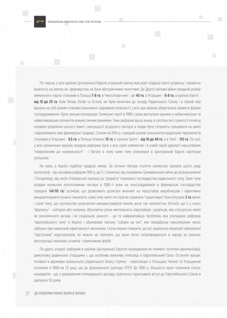 ДО РЕФОРМИ РИНКУ ЗЕМЛІ В УКРАЇНІ21
По-перше, у всіх країнах Центральної Європи аграрний сектор мав довгі традиції свого розвитку, і приватна
власність на землю, як і фермерство, не були абстрактними поняттями. До Другої світової війни середній розмір
земельного наділу становив в Польщі 7-8 га, в Чехословаччині - до 40 га, в Угорщині - 6-8 га, в країнах Балтії -
від 10 до 25 га. Крім Литви, Латвії та Естонії, які були включені до складу Радянського Союзу і в повній мірі
відчули на собі режим планової економіки і державної власності, у всіх цих країнах зберігалися приватні форми
господарювання і була сильна кооперація. Селянські партії в 1980-і роки виступали одними з найактивніших та
найвпливовіших опонентів комуністичним режимам. Тому реформа йшла знизу; в суспільстві з самого її початку
існувало розуміння цінності землі і значущості аграрного сектора; в людях була готовність працювати на землі
і відновлювати свої фермерські традиції. Станом на 2014 р. середній розмір сільськогосподарських підприємств
становив в Угорщині - 9,5 га, в Польщі близько 10 га, в країнах Балтії - від 16 до 49 га, а в Чехії - 133 га. По суті,
у всіх зазначених країнах аграрна реформа була у всіх своїх елементах і в самій своїй ідеології масштабним
"поверненням до нормальності" - і багато в чому саме тому опинилася в Центральній Європі настільки
успішною.
На жаль, в Україні подібної традиції немає. За останні півтора століття селянство зазнало цілого ряду
катастроф - від наслідків реформи 1861 р. до П. Столипіна, від поневірянь Громадянської війни до розкуркулення
і Голодомору, від часів гітлерівської окупації до "розквіту" планового господарства радянського типу. Саме тому
роздані колишнім колгоспникам гектари в 1990-ті роки не консолідувалися в фермерські господарства
середніх (40-50 га) розмірів, що дозволяють досягати економії на масштабах виробництва і ефективно
використовувати сучасні технології; саме тому мало хто прагне отримати "гарантовані" Конституцією 2 га землі;
і саме тому, що суспільство розучилося використовувати землю, воно так патологічно боїться, що її у нього
"віднімуть" - олігархи або іноземці. Абсолютно різна ментальність європейців і українців, яка стосуються землі
як економічного активу і як соціальної цінності - це та найважливіша проблема, яка ускладнює реформу
"європейського типу" в Україні і обумовлює тактику "собаки на сіні", яка передбачає максимальне число
заборон при невисокій ефективності економіки. І хоча можна говорити, що всі українські мораторії обумовлені
"підступами" корупціонерів, не можна не помічати, що вони легко популяризуються в народі за рахунок
експлуатації нехитрих штампів і примітивних фобій.
По-друге, аграрні реформи в країнах Центральної Європи проводилися як елемент політики декомунізації,
демонтажу радянської спадщини, і, що особливо важливо, інтеграції в Європейський Союз. Останній процес
почався в державах колишнього радянського блоку стрімко - переговори з Польщею, Чехією та Угорщиною
почалися в 1990-му (!) році, ще до формального розпаду СРСР. До 1995 р. більшість країн отримали статус
кандидатів - що, з урахуванням попереднього досвіду, практично гарантувало вступ до Європейського Союзу в
діапазоні 10 років.
 