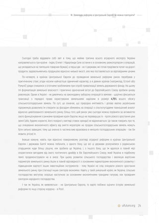 24
Сьогодні треба віддавати собі звіт в тому, що майже третина всього аграрного експорту України
направляється в три країни - Індію, Єгипет і Нідерланди (але остання є в основному реекспортером з операцій,
що укладаються на тамтешніх товарних біржах), а перші дві - не ті держави, які готові пред'явити попит на дорогі
продукти, задовольняючись продукцією відносно низької якості, але яка поставляється за відповідними цінами.
По-четверте, в країнах Центральної Європи до проведення земельної реформи ринок перебував у
пригніченому стані, угоди носили найчастіше одиничний характер, а в деяких країнах (наприклад, Естонії або
Румунії) уряди стикалися з істотними проблемами при спробі приватизації земель державного фонду. На цьому
тлі формалізація земельної власності і практично одночасний вступ до Європейського Союзу зробили цінову
революцію. Однак в Україні - не дивлячись на законодавчу заборону операцій із землею - щорічно фіксуються
трансакції з передачі права користування земельними наділами в розмірі 4,75% всього обсягу
сільськогосподарських земель. По суті, це означає, що природна кмітливість і ділова хватка українських
підприємців дозволила їм створити за фасадом обмежень на операції з сільгоспугіддями повноцінний аналог
відносно цивілізованого земельного ринку. Більш того, цей ринок уже сьогодні можна порівняти за активністю
свого функціонування з ринками провідних країн Європи, якщо не перевершує їх - проте різкого зростання ціни
землі (або, будемо коректні, його похідної у вигляді ставок оренди) не відзначається. Це також говорить про те,
що очікування економічного ефекту від зняття мораторію на продаж сільськогосподарських земель можуть
бути сильно завищені, тому що значна їх частина вже врахована в нинішніх господарських операціях - так би
мовити, priced in.
Інакше кажучи, навіть при відносно поверхневому розгляді аграрної реформи в країнах Центральної
Європи і державах Балтії можна побачити, з одного боку, що всі ці держави розлучилися з радянською
спадщиною куди більш рішуче, ніж зробила це Україна; і, з іншого боку, що їм вдалося в повній мірі
скористатися вигодами від свого політичного дрейфу в бік Європейського Союзу, який Україна в подібному
темпі продемонструвати не в змозі. При цьому розвиток сільського господарства і еволюція вартісних
параметрів земельного ринку йшли в повній відповідності з основними індикаторами економічного розвитку і
підвищенням вартості інших інвестиційних інструментів - тому Україні не слід очікувати різкого зростання
земельного ринку при стагнації інших секторів економіки. Навіть у такій унікальній країні, як Україна, сільське
господарство виступає скоріше наступною за основними економічними трендами галуззю, ніж провідним
сектором народного господарства.
І так як Україна, як виявляється - не Центральна Європа, то варто побіжно оцінити історію земельної
реформи по іншу сторону кордону - в Росії.
uifuture.org
III. Земельна реформа в Центральній Європі: чи можна повторити?
 