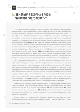 ДО РЕФОРМИ РИНКУ ЗЕМЛІ В УКРАЇНІ25
У Росії земельна реформа почалася в 1989 р., коли було узаконено право громадян на довічне успадковане
володіння землею, а з 1990 р. земельні ділянки могли бути передані у власність для підсобного та фермерського
господарств, колективного садівництва і тваринництва. Однак в серйозних масштабах процес почався з 27
грудня 1991 р., коли стартувала приватизація земель, які перебували у власності сільськогосподарських
організацій (за винятком тих, хто займався селекцією, племінною справою, і т.д.). Частина земель (більша)
передавалася в спільну власність діючих і колишніх працівників сільськогосподарських організацій (причому
частка пенсіонерів становила від 40% до 55%). Кожен з них отримував не земельну ділянку, а частку в праві
спільної власності на земельний масив (цей прийом забезпечив потім умови для швидкої концентрації землі в
руках великих власників через, з одного боку, легкість придбання часток і, з іншого боку, складність їхнього
оформлення в окремі наділи). Підсумком приватизації початку 1990-х років стала поява 11,9 млн. власників
часток ділянок, чия загальна площа становила 117,6 млн. га (або 56% сільськогосподарських угідь, які були в
користуванні сільгоспорганізацій на момент старту аграрної реформи). Паралельно відбувався процес
передачі земельних ділянок як громадянам, так і організаціям в довічне успадковане володіння і в постійне
(безстрокове) користування, що створювало колізію, яка стала особливо помітною на початку 2000-х років.
У 2001 р. в Росії був прийнятий та увійшов в силу Земельний кодекс, який легалізував право купівлі та
продажу сільськогосподарських земель, і в той же час закріпив безкоштовну приватизацію тих ділянок, які
громадяни раніше отримали в довічне успадковане володіння і в безстрокове користування. Як наслідок, в
країні виявилося безліч власників землі (фізичних осіб), в той час як організації, що створювалися на базі
колишніх колгоспів і радгоспів, володіли технікою і основними фондами, але водночас змушені були орендувати
землю або заново збирати земельний фонд. Так чи інакше, до початку 2000-х років в Росії приватні власники
контролювали близько третини земель сільгосппризначення (причиною відносної обмеженості цієї частки
стало те, що приватизовані сільськогосподарські угіддя становили менше половини всіх земель
сільгосппризначення, а близько 12% їх перебували в восьми автономних республіках , де приватизація землі так
і не була вирішена). Власне, з таких позицій і почалася історія сучасного російського ринку землі.
Найважливішою його рисою ми б назвали початкову "заточеність" під інтереси держави і великих власників.
У Росії, де Земельний кодекс був прийнятий практично одночасно з українським, не треба було ніякого
мораторію: причиною було те, що на початку реформи близько 100%, а до кінця 2000-х років - 84% землі в
приватній власності було частковою, і лише 3,5% з 12 млн. власників могли похвалитися державною
реєстрацією своїх часток. Тому в Росії склався в чомусь схожий, а в чомусь відмінний від українського, ринок
земель сільгосппризначення.
Основною подібністю ми б назвали формальну приналежність більшої частини ділянок фізичним особам.
Хоча частки у праві власності забороняється продавати або здавати в оренду, їх можна внести в капітал
IV. ЗЕМЕЛЬНА РЕФОРМА В РОСІЇ:
ЧИ ВАРТО ПОВТОРЮВАТИ?
 