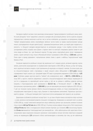 ДО РЕФОРМИ РИНКУ ЗЕМЛІ В УКРАЇНІ27
Наслідком подібної системи стало виняткове сегментування і "дезорганізованість" російського ринку землі.
На ньому фігурують "чисто" оформлені у власність громадян або організацій ділянки; частки в діючих аграрних
підприємствах з землею, внесеною в капітал; такі ж частки в компаніях, що працюють на орендованих угіддях;
"пайова" незареєстрована земля; незатребувані земельні частки (ними на правах короткострокової оренди
можуть розпоряджатися місцеві адміністрації); і державна/муніципальна земля, що вкрай рідко продається у
власність і в більшості випадків використовується за договорами оренди. І хоча подібна система істотно
ускладнювала роботу аграріїв, вона (разом з поділом землі на категорії) створювала ідеальні умови як для
тиску влади на бізнес, так і для банальної корупції. По ряду оцінок, корупційний ринок послуг переведення
земель з однієї категорії в іншу тільки в Московській області оцінювався в 2004-2008 рр. в $200 млн. щорічно.
Ринок здачі в оренду державних і муніципальних земель також є одним з найбільш "корупціогенних" видів
бізнесу в Росії.
Основною відмінністю російської ситуації від української ми б назвали досить активний характер скупки
земель, розпочатий агрохолдингами та портфельними інвесторами в 2003-2005 рр. Власне, це був той період,
якого українські експерти очікують в разі припинення дії мораторію на операції з землею. За кілька років ціни
на сільськогосподарські землі, стартувавши з вкрай низького рівня, збільшилися в 3,5-5 разів (заради
справедливості варто сказати, що і фондовий індекс RTS виріс в доларовому вираженні в 2004-2008 рр. в 4,25
рази). Особливо швидко зростала вартість "пайової", або неоформленої, землі - з $60-70 до $250-300/га; до
кінця 2007 р. вартість повністю оформленої у власність сільськогосподарської землі вперше перевищила $1
тис./га в середньому по європейській частині країни, в той час як ділянки в найбільш родючих регіонах
(зокрема, в Краснодарському краї) оцінювалися в $2,2-2,5 тис., в Ростовській області - в $1,4 тис., в
Центральному чорноземному районі - в $500-600 (до цих же максимумів ціни впритул підійшли в 2012-2013 рр.).
У цей час почалася скупка великих обсягів сільськогосподарських земель не тільки агрохолдингами, але і
непрофільними інвесторами (в першу чергу, банками та інвестиційними компаніями). Паралельно зростала і
вартість оренди - і в більшості випадків темп її зростання істотно випереджав темп приросту цін на ділянки.
Додатковою особливістю російської ситуації було і те, що поки в Україні можна спостерігати лише частково
- а саме, виключно екстенсивний розвиток сільського господарства. Незважаючи на високий попит на землю
в 2005-2008 рр., аграрії намагалися використати лише найякісніші ділянки при загальному зниженні посівних
площ в країні з 84,7 до 75,2 млн. га за 2000-2010 рр.). В цілому за роки реформ площа ріллі в Росії скоротилася
з 132 до 114 млн. га, тобто з господарського обороту випали території, що становлять 42% сільгоспугідь України.
Ще 20 млн. га вважаються "малопридатними" для землеробства - тобто заболочуються або заростають лісом і
чагарниками через скорочення сільського населення і катастрофічно поганої логістики. Інвестиції в аграрний
сектор не перевищують 2,5% загального обсягу капіталовкладень в економіку при тому, що він забезпечує
 