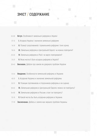 03-06
07-13
14-18
19-24
25-30
31-37
38-40
41-44
45-51
52-57
58-63
64-69
70-76
77-79
ЗМІСТ / COДЕРЖАНИЕ
Вступ. Особливості земельної реформи в Україні
I. Аграрна Україна і значення земельної реформи
II. Позиції супротивників і прихильників реформи і їхня оцінка
III. Земельна реформа в Центральній Європі: чи можна повторити?
IV. Земельна реформа в Росії: чи варто повторювати?
V. Якою могла б бути аграрна реформа в Україні?
Висновок. Дебати про землю як дзеркало проблем України
Введение. Особенности земельной реформы в Украине
I. Аграрная Украина и значение земельной реформы
II. Позиции противников и сторонников реформы и их оценка
III. Земельная реформа в Центральной Европе: можно ли повторить?
IV. Земельная реформа в России: стоит ли повторять?
V. Какой могла бы быть аграрная реформа в Украине
Заключение. Дебаты о земле как зеркало проблем Украины
 