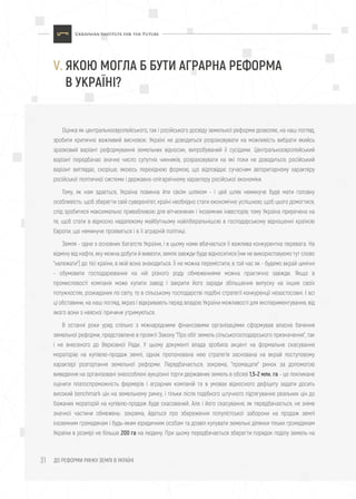 ДО РЕФОРМИ РИНКУ ЗЕМЛІ В УКРАЇНІ31
Оцінка як центральноєвропейського, так і російського досвіду земельної реформи дозволяє, на наш погляд,
зробити критично важливий висновок: Україні не доводиться розраховувати на можливість вибрати якийсь
зразковий варіант реформування земельних відносин, випробуваний її сусідами. Центральноєвропейський
варіант передбачає значне число супутніх чинників, розраховувати на які поки не доводиться; російський
варіант виглядає, скоріше, якоюсь перехідною формою, що відповідає сучасним авторитарному характеру
російської політичної системи і державно-олігархічному характеру російської економіки.
Тому, як нам здається, Україна повинна йти своїм шляхом - і цей шлях неминуче буде мати головну
особливість: щоб зберегти свій суверенітет, країні необхідно стати економічно успішною; щоб цього домогтися,
слід зробитися максимально привабливою для вітчизняних і іноземних інвесторів; тому Україна приречена на
те, щоб стати в відносно недалекому майбутньому найліберальнішою в господарському відношенні країною
Європи, що неминуче проявиться і в її аграрній політиці.
Земля - одне з основних багатств України, і в цьому нами вбачається її важлива конкурентна перевага. На
відміну від нафти, яку можна добути й вивезти, земля завжди буде відноситися (ми не використовуємо тут слово
"належати") до тієї країни, в якій вона знаходиться. Її не можна перемістити, в той час як - будемо вкрай цинічні
- обумовити господарювання на ній різного роду обмеженнями можна практично завжди. Якщо в
промисловості компанія може купити завод і закрити його заради збільшення випуску на інших своїх
потужностях, розкиданих по світу, то в сільському господарстві подібні стратегії конкуренції незастосовні. І всі
ці обставини, на наш погляд, якраз і відкривають перед владою України можливості для експериментування, від
якого вони з неясної причини утримуються.
В останні роки уряд спільно з міжнародними фінансовими організаціями сформував власне бачення
земельної реформи, представлене в проекті Закону "Про обіг земель сільськогосподарського призначення", так
і не внесеного до Верховної Ради. У цьому документі влада зробила акцент на формальне скасування
мораторію на купівлю-продаж землі, однак пропонована нею стратегія заснована на вкрай поступовому
характері розгортання земельної реформи. Передбачається, зокрема, "промацати" ринок за допомогою
виведення на організовані знеособлені аукціонні торги державних земель в обсязі 1,5-2 млн. га - це покликане
оцінити платоспроможність фермерів і аграрних компаній та в умовах відносного дефіциту задати досить
високий benchmark цін на земельному ринку, і тільки після подібного штучного підтягування реальних цін до
бажаних мораторій на купівлю-продаж буде скасований. Але і його скасування, як передбачається, не зніме
значної частини обмежень: зокрема, йдеться про збереження популістської заборони на продаж землі
іноземним громадянам і будь-яким юридичним особам та дозвіл купувати земельні ділянки тільки громадянам
України в розмірі не більше 200 га на людину. При цьому передбачається зберегти порядок поділу земель на
V. ЯКОЮ МОГЛА Б БУТИ АГРАРНА РЕФОРМА
В УКРАЇНІ?
 
