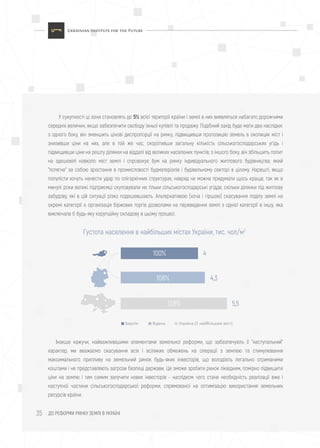 ДО РЕФОРМИ РИНКУ ЗЕМЛІ В УКРАЇНІ35
У сукупності ці зони становлять до 5% всієї території країни і землі в них виявляться набагато дорожчими
середніх величин, якщо забезпечити свободу їхньої купівлі та продажу. Подібний захід буде мати два наслідки:
з одного боку, він зменшить цінові диспропорції на ринку, підвищивши пропозицію земель в околицях міст і
знизивши ціни на них, але в той же час, скоротивши загальну кількість сільськогосподарських угідь і
підвищивши ціни на решту ділянки на віддалі від великих населених пунктів; з іншого боку, він збільшить попит
на здешевілі навколо міст землі і спровокує бум на ринку індивідуального житлового будівництва, який
"потягне" за собою зростання в промисловості будматеріалів і будівельному секторі в цілому. Нарешті, якщо
популісти хочуть нанести удар по олігархічних структурах, навряд чи можна придумати щось краще, так як в
минулі роки великі підприємці скуповували не тільки сільськогосподарські угіддя, скільки ділянки під житлову
забудову, які в цій ситуації різко подешевшають. Альтернативою (хоча і гіршою) скасування поділу землі на
окремі категорії є організація біржових торгів дозволами на переведення землі з однієї категорії в іншу, яка
виключала б будь-яку корупційну складову в цьому процесі.
Інакше кажучи, найважливішими елементами земельної реформи, що забезпечують її "наступальний"
характер, ми вважаємо скасування всіх і всіляких обмежень на операції з землею та стимулювання
максимального припливу на земельний ринок будь-яких інвесторів, що володіють легально отриманими
коштами і не представляють загрози безпеці держави. Це зможе зробити ринок ліквідним, помірно підвищити
ціни на землю і тим самим залучити нових інвесторів - наслідком чого стане необхідність реалізації вже і
наступної частини сільськогосподарської реформи, спрямованої на оптимізацію використання земельних
ресурсів країни.
Густота населення в найбільших містах України, тис. чол/м2
4
Берлін Відень Україна (5 найбільших міст)
100%
4,3108%
5,5138%
 