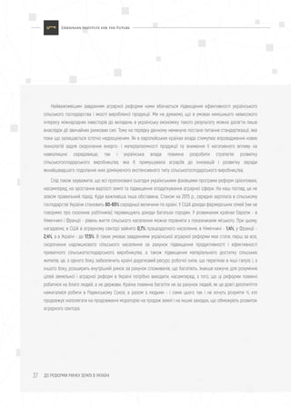 ДО РЕФОРМИ РИНКУ ЗЕМЛІ В УКРАЇНІ37
Найважливішим завданням аграрної реформи нами вбачається підвищення ефективності українського
сільського господарства і якості виробленої продукції. Ми не думаємо, що в умовах нинішнього невисокого
інтересу міжнародних інвесторів до вкладень в українську економіку такого результату можна досягти лише
внаслідок дії звичайних ринкових сил. Тому на порядку денному неминуче постане питання стандартизації, яке
поки що залишається істотно недооціненим. Як в європейських країнах влада стимулює впровадження нових
технологій задля скорочення енерго- і матеріалоємності продукції та зниження її негативного впливу на
навколишнє середовище, так і українська влада повинна розробити стратегію розвитку
сільськогосподарського виробництва, яка б примушувала аграріїв до інновацій і розвитку заради
якнайшвидшого подолання нині домінуючого екстенсивного типу сільськогосподарського виробництва.
Слід також зауважити, що всі пропоновані сьогодні українськими фахівцями програми реформ орієнтовані,
насамперед, на зростання вартості землі та підвищення оподаткування аграрної сфери. На наш погляд, це не
зовсім правильний підхід. Куди важливіша інша обставина. Станом на 2015 р., середня зарплата в сільському
господарстві України становить 60-65% середньої величини по країні. У США доходи фермерських сімей (ми не
говоримо про сезонних робітників) перевищують доходи багатьох городян. У розвинених країнах Європи - в
Німеччині і Франції - рівень життя сільського населення можна порівняти з показниками міського. При цьому,
нагадаємо, в США в аграрному секторі зайнято 0,7% працездатного населення, в Німеччині - 1,4%, у Франції -
2,4%, а в Україні - до 17,5%. В таких умовах завданнями української аграрної реформи має стати, перш за все,
скорочення надлишкового сільського населення за рахунок підвищення продуктивності і ефективності
приватного сільськогосподарського виробництва, а також підвищення матеріального достатку сільських
жителів; це, з одного боку, забезпечить країні додатковий ресурс робочої сили, що перетікає в інші галузі; і, з
іншого боку, розширить внутрішній ринок за рахунок споживачів, що багатіють. Інакше кажучи, для розуміння
цілей земельної і аграрної реформ в Україні потрібно виходити, насамперед, з того, що ці реформи повинні
робитися на благо людей, а не держави. Країна повинна багатіти не за рахунок людей, як це довгі десятиліття
намагалися робити в Радянському Союзі, а разом з людьми - і саме цього так і не хочуть розуміти ті, хто
продовжує наполягати на продовженні мораторію на продаж землі і на інших заходах, що обмежують розвиток
аграрного сектора.
 