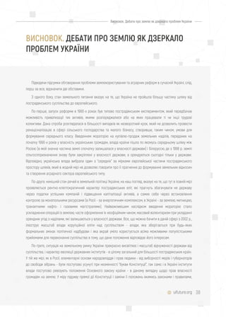 38uifuture.org
Підводячи підсумки обговорення проблеми землекористування та аграрних реформ в сучасній Україні, слід,
перш за все, відзначити дві обставини.
З одного боку, стан земельного питання вказує на те, що Україна не пройшла більшу частину шляху від
пострадянського суспільства до європейського.
По-перше, запуск реформи в 1990-х роках був типово пострадянським експериментом, який передбачав
можливість приватизації тих активів, якими розпоряджалися або на яких працювали ті чи інші трудові
колективи. Дана спроба розглядалася в більшості випадків як незворотний крок, який не дозволить провести
ренаціоналізацію в сфері сільського господарства та малого бізнесу, створивши, таким чином, умови для
формування середнього класу. Введенням мораторію на купівлю-продаж земельних наділів, переданих на
початку 1990-х років у власність українських громадян, влада країни пішла по якомусь середньому шляху між
Росією (в якій значна частина землі спочатку залишалася у власності держави) і Білоруссю, де з 1998 р. землі
сільгосппризначення знову були закріплені у власності держави, а орендуються сьогодні тільки у держави.
Відповідно, українська влада вибрала один з "середніх" за мірками європейської частини пострадянського
простору шляхів, який в жодній мірі не дозволяє говорити про її прагнення до формування земельних відносин
та створення аграрного сектора європейського типу.
По-друге, нинішній стан речей в земельній політиці України, на наш погляд, вказує на те, що тут в повній мірі
проявляється рентно-клептократичний характер пострадянських еліт, які прагнуть збагачувати не державу
через податки успішних компаній і підвищення капіталізації активів, а самих себе через встановлення
контролю за монопольними ресурсами (в Росії - за енергетичним комплексом, в Україні - за землею, митницею,
транзитними нафто- і газовими магістралями). Найважливішим наслідком введення мораторію стало
ускладнення операцій із землею, часте оформлення їх неофіційним чином, масовий волюнтаризм при укладанні
орендних угод з наділами, які залишаються у власності держави. Все, що можна бачити в даній сфері з 2002 р.,
ілюструє масштаб влади корупційної еліти над суспільством - влади, яка зберігається при будь-яких
формальних змінах політичної надбудови і яка вкрай уміло користується всіма можливими популістськими
прийомами для переконання суспільства в тому, що дане положення відповідає його інтересам.
По-третє, ситуація на земельному ринку України прекрасно висвітлює і масштаб відчуженості держави від
суспільства, і характер еволюції державних інститутів - в цілому загальний для більшості пострадянських країн.
У тій же мірі, як в Росії, елементарні основи народовладдя і прав людини - від виборності мерів і губернаторів
до свободи зібрань - були поступово усунуті при незмінності "букви Конституції", так само і в Україні інститути
влади поступово ревізують положення Основного закону країни - в даному випадку щодо прав власності
громадян на землю. У міру підриву прямої дії Конституції і заміни її положень якимись законами і правилами,
Висновок. Дебати про землю як дзеркало проблем України
ВИСНОВОК. ДЕБАТИ ПРО ЗЕМЛЮ ЯК ДЗЕРКАЛО
ПРОБЛЕМ УКРАЇНИ
 