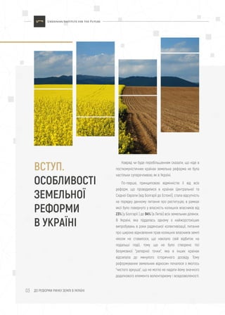ДО РЕФОРМИ РИНКУ ЗЕМЛІ В УКРАЇНІ03
ВСТУП.
ОСОБЛИВОСТІ
ЗЕМЕЛЬНОЇ
РЕФОРМИ
В УКРАЇНІ
Навряд чи буде перебільшенням сказати, що ніде в
посткомуністичних країнах земельна реформа не була
настільки суперечливою, як в Україні.
По-перше, принциповою відмінністю її від всіх
реформ, що проводилися в країнах Центральної та
Східної Європи (від Болгарії до Естонії), стала відсутність
на порядку денному питання про реституцію, в рамках
якої було повернуто у власність колишніх власників від
23% (у Болгарії ) до 94% (в Литві) всіх земельних ділянок.
В Україні, яка піддалась одному з найжорстокіших
випробувань в роки радянської колективізації, питання
про широке відновлення прав колишніх власників землі
ніколи не ставилося, що наклало свій відбиток на
подальші події, тому що не було створено тієї
безумовної "реперної точки", яка в інших країнах
відсилала до минулого історичного досвіду. Тому
реформування земельних відносин почалося з якогось
"чистого аркуша", що не могло не надати йому значного
додаткового елемента волюнтаризму і вседозволеності.
 