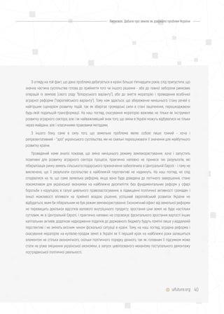 40uifuture.org
З огляду на той факт, що дана проблема дебатується в країні більше п'ятнадцяти років, слід припустити, що
значна частина суспільства готова до прийняття того чи іншого рішення - або до повної заборони ринкових
операцій із землею (свого роду "білоруського варіанту"), або до зняття мораторію і проведення всебічної
аграрної реформи ("європейського варіанту"). Тому нам здається, що збереження нинішнього стану речей є
найгіршим сценарієм розвитку подій, так як зберігає громадські сили в стані заціпеніння, перешкоджаючи
будь-якій подальшій трансформації. На наш погляд, скасування мораторію важливе не тільки як інструмент
розвитку аграрного сектора, але і як найважливіший знак того, що зміни в Україні можуть відбуватися не тільки
через майдани, але і класичними правовими методами.
З іншого боку, саме в силу того, що земельна проблема являє собою лише тонкий - хоча і
репрезентативний - "зріз" українського суспільства, ми не схильні переоцінювати її значення для майбутнього
розвитку країни.
Проведений нами аналіз показав, що зміна нинішнього режиму землекористування, хоча і запустить
позитивні для розвитку аграрного сектора процеси, практично напевно не принесе тих результатів, які
лібералізація ринку земель сільськогосподарського призначення забезпечила в Центральній Європі - і тому не
виключено, що її результати суспільство в найближчій перспективі не надихнуть. На наш погляд, не слід
сподіватися на те, що саме земельна реформа, якщо вона буде доведена до логічного завершення, стане
локомотивом для української економіки на найближче десятиліття: без фундаментальних реформ у сфері
боротьби з корупцією, в галузі цивільного правозастосування, в підвищенні політичної активності громадян і
їхньої можливості впливати на прийняті владою рішення, успішний європейський розвиток України не
відбудеться, яким би ліберальним не був режим землекористування. Економічний ефект від земельної реформи
не перевищить декількох відсотків валового внутрішнього продукту; зростання ціни землі не буде настільки
суттєвим, як в Центральній Європі, і практично напевно не спровокує фронтального зростання вартості інших
капітальних активів; додаткові надходження податків до державного бюджету будуть помітні лише у віддаленій
перспективі і не змінять якісним чином фіскальної ситуації в країні. Тому, на наш погляд, аграрна реформа і
скасування мораторію на купівлю-продаж землі в Україні як її перший крок на найближчі роки залишиться
елементом не стільки економічного, скільки політичного порядку денного, так як головним її підсумком може
стати не різке зміцнення української економіки, а запуск цивілізованого механізму поступального демонтажу
пострадянської політичної реальності.
Висновок. Дебати про землю як дзеркало проблем України
 