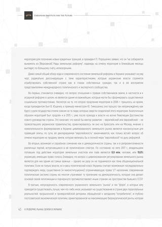 К РЕФОРМЕ РЫНКА ЗЕМЛИ В УКРАИНЕ43
моратория для получения новых кредитных траншей, а президент П. Порошенко заявил, что он "не собирается
выжимать из [Верховной] Рады земельную реформу", надежды на отмену моратория в ближайшие месяцы
выглядят, по большому счёту, иллюзорными.
Даже самый общий обзор хода и современного состояния земельной реформы в Украине указывает на ряд
черт, радикально диссонирующих с теми характеристиками, которые украинские власти стремятся
атрибутировать собственной стране как в глазах собственных граждан, так и в её восприятии
представителями международного политического и экспертного сообщества.
Во-первых, становится очевидно, что вопрос отношения к правам собственников земли, в частности и к
аграрной реформе в целом, не является одним из важнейших, которые могли бы сформировать существенное
социальное противостояние. Несмотря на то, что второе продление моратория в 2006 г. пришлось на время,
когда президентом был В. Ющенко, а премьер-министром Ю. Тимошенко, оно прошло так непринуждённо, как
будто у руля государства стояли совсем не те люди, которые свергли создателей этого моратория. Аналогичным
образом мораторий был продлён и в 2015 г., уже после прихода к власти на волне Революции Достоинства
нового руководства страны. Это означает, что какой бы вектор развития — европейский или евразийский — не
провозглашало украинское правительство, ориентировалось ли оно на Брюссель или на Москву, мнение о
нежелательности формирования в Украине цивилизованного земельного рынка является консенсусным для
правящей элиты; по сути, её декларируемая "европейскость" заканчивается, как только встаёт вопрос об
отмене моратория на продажу земли, которая являлась бы в полной мере "европейской" по духу реформой.
Во-вторых, возникает и серьёзное сомнение как в демократичности страны, так и в репрезентативности
различных партий, встречающихся в её политическом спектре. По состоянию на лето 2017 г., владельцами
попавших под действие моратория земельных участков или паёв являются 6,9 млн. человек, или 19,8%
украинцев, имеющих право голоса. Очевидно, что вопрос о цивилизованном регулировании земельного рынка
является для них одним из самых важных — однако ни разу он не поднимался как тема общенациональной
политики. Если не только власти, но и весь политический класс Украины считает возможным последовательно
подтверждать меру, существенно (и неконституционно) ограничивающую права 1/7 населения, современная
политическая система страны во многом утрачивает ту претензию на демократичность, которую она делает
основой своей легитимации и подчеркнуто противопоставляет иным странам на пространстве бывшего СССР.
В-третьих, непрозрачность современного украинского земельного "рынка" и тех "форм", в которых ему
приходится существовать, лучше, чем что-либо иное, указывает на существование в стране двух параллельных
реальностей: прорыночной и проевропейской риторики, обращённой к западному "потребителю", и глубоко
постсоветской экономической политики, ориентированной на максимизацию бюрократической ренты, которая
 