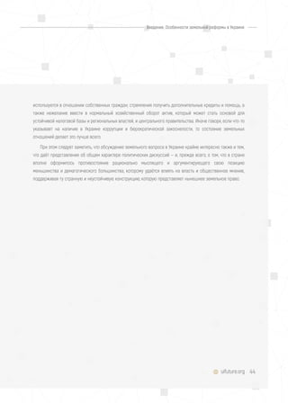 44uifuture.org
используется в отношении собственных граждан; стремления получить дополнительные кредиты и помощь, а
также нежелание ввести в нормальный хозяйственный оборот актив, который может стать основой для
устойчивой налоговой базы и региональных властей, и центрального правительства. Иначе говоря, если что-то
указывает на наличие в Украине коррупции и бюрократической закоснелости, то состояние земельных
отношений делает это лучше всего.
При этом следует заметить, что обсуждение земельного вопроса в Украине крайне интересно также и тем,
что даёт представление об общем характере политических дискуссий — и, прежде всего, о том, что в стране
вполне оформилось противостояние рационально мыслящего и аргументирующего свою позицию
меньшинства и демагогического большинства, которому удаётся влиять на власть и общественное мнение,
поддерживая ту странную и неустойчивую конструкцию, которую представляет нынешнее земельное право.
Введение. Особенности земельной реформы в Украине
 