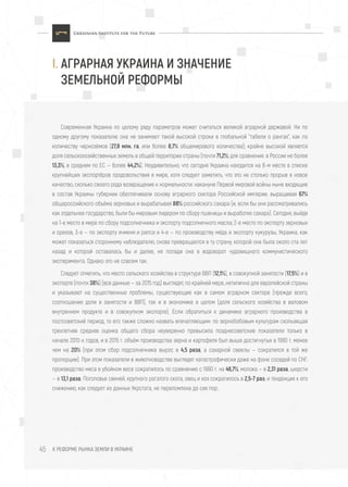 I. АГРАРНАЯ УКРАИНА И ЗНАЧЕНИЕ
ЗЕМЕЛЬНОЙ РЕФОРМЫ
К РЕФОРМЕ РЫНКА ЗЕМЛИ В УКРАИНЕ45
Современная Украина по целому ряду параметров может считаться великой аграрной державой. Ни по
одному другому показателю она не занимает такой высокой строки в глобальной "табели о рангах", как по
количеству чернозёмов (27,8 млн. га, или более 8,7% общемирового количества); крайне высокой является
доля сельскохозяйственных земель в общей территории страны (почти 71,2%; для сравнения: в России не более
13,3%, в среднем по ЕС — более 44,2%). Неудивительно, что сегодня Украина находится на 8-м месте в списке
крупнейших экспортёров продовольствия в мире, хотя следует заметить, что это не столько прорыв в новое
качество, сколько своего рода возвращение к нормальности: накануне Первой мировой войны ныне входящие
в состав Украины губернии обеспечивали основу аграрного сектора Российской империи, выращивая 67%
общероссийского объёма зерновых и вырабатывая 88% российского сахара (и, если бы они рассматривались
как отдельное государство, были бы мировым лидером по сбору пшеницы и выработке сахара). Сегодня, выйдя
на 1-е место в мире по сбору подсолнечника и экспорту подсолнечного масла; 2-е место по экспорту зерновых
и орехов, 3-е — по экспорту ячменя и рапса и 4-е — по производству мёда и экспорту кукурузы, Украина, как
может показаться стороннему наблюдателю, снова превращается в ту страну, которой она была около ста лет
назад и которой оставалась бы и далее, не попади она в водоворот чудовищного коммунистического
эксперимента. Однако это не совсем так.
Следует отметить, что место сельского хозяйства в структуре ВВП (12,1%), в совокупной занятости (17,5%) и в
экспорте (почти 38%) (все данные — за 2015 год) выглядят, по крайней мере, нетипично для европейской страны
и указывают на существенные проблемы, существующие как в самом аграрном секторе (прежде всего,
соотношение доли в занятости и ВВП), так и в экономике в целом (доля сельского хозяйства в валовом
внутреннем продукте и в совокупном экспорте). Если обратиться к динамике аграрного производства в
постсоветский период, то его также сложно назвать впечатляющим: по зернобобовым культурам скользящая
трехлетняя средняя оценка общего сбора неуверенно превысила позднесоветские показатели только в
начале 2010-х годов, и в 2015 г. объём производства зерна и картофеля был выше достигнутых в 1990 г. менее
чем на 20% (при этом сбор подсолнечника вырос в 4,5 раза, а сахарной свеклы — сократился в той же
пропорции). При этом показатели в животноводстве выглядят катастрофически даже на фоне соседей по СНГ:
производство мяса в убойном весе сократилось по сравнению с 1990 г. на 46,7%, молока — в 2,31 раза, шерсти
— в 13,1 раза. Поголовье свиней, крупного рогатого скота, овец и коз сократилось в 2,5-7 раз, и тенденция к его
снижению, как следует из данных Укрстата, не переломлена до сих пор.
 