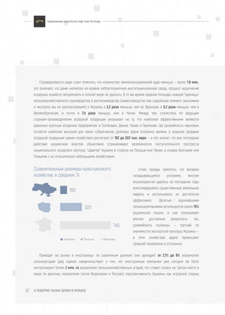 К РЕФОРМЕ РЫНКА ЗЕМЛИ В УКРАИНЕ47
Справедливости ради стоит отметить, что количество землепользователей куда меньше — около 1,9 млн.;
это означает, что даже несмотря на крайне неблагоприятную институциональную cреду, процесс укрупнения
аграрных хозяйств затормозить в полной мере не удалось. В то же время средняя площадь каждой "единицы"
сельскохозяйственного производства в растениеводстве (животноводство как серьёзный элемент экономики
и экспорта мы не рассматриваем) в Украине в 3,2 раза меньше, чем во Франции, в 5,2 раза меньше, чем в
Великобритании, и почти в 7,4 раза меньше, чем в Чехии. Между тем, статистика по ведущим
странам-производителям аграрной продукции указывает на то, что наиболее эффективными являются
довольно крупные аграрные предприятия: в Голландии, Дании, Чехии и Германии, где урожайность зерновых
остаётся наиболее высокой для своих субрегионов, размеры ферм особенно велики, а средние продажи
аграрной продукции одним хозяйством достигают от 162 до 303 тыс. евро — и это значит, что все последние
действия украинских властей объективно ограничивают возможности поступательного прогресса
национального аграрного сектора, "сдвигая" Украину в сторону не Польши или Чехии, а скорее Болгарии или
Румынии с их относительно небольшими хозяйствами.
Приходят на рынок и иностранцы: по различным данным, они арендуют от 2,1% до 6% украинских
сельхозугодий (ряд оценок свидетельствует о том, что иностранные компании уже сегодня de facto
контролируют более 2 млн. га украинских сельскохозяйственных угодий, что ставит страну на третье место в
мире по данному показателю после Индонезии и России); перспективность Украины как аграрной страны
Сравнительные размеры крестьянского
хозяйства, в среднем, %
Украина Польша Франция
100
320
740
Стоит, правда, заметить, что вопреки
складывающимся условиям, многим
агрохолдингам удалось за последние годы
консолидировать существенные земельные
наделы и использовать их достаточно
эффективно. Десятью крупнейшими
сельхозкомпаниями используется около 15%
украинской пашни, и они показывают
вполне достойные результаты: так,
урожайность пшеницы — третьей по
значимости экспортной культуры Украины —
в этих хозяйствах вдвое превышает
средний показатель в остальных.
 