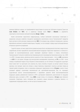 48uifuture.org
признана довольно широко, что подчёркивается присутствием на рынке как собственно аграрных (таких как
Louis Dreyfus или NCH), так и сервисных (прежде всего Risoil и Allseeds) и, разумеется,
транспортно-логистических компаний (например, Bunge и Cofco).
Кроме восполнения недостатков инфраструктуры, особым вниманием иностранных инвесторов в
украинское сельское хозяйство пользуется производство экологически чистых ("органических") продуктов
(доля экспорта в этой категории товаров достигает 80%). В последние годы особенно популярными у крупных
европейских компаний становятся инвестиции в "пищёвку", но это не входит в сферу наших непосредственных
интересов в данном исследовании.
С другой стороны, это явно недостаточно развитые рынки сбыта, несовершенная логистика и недостаточно
современная система переработки сельскохозяйственной продукции. Недостаток маркетинга и сложности с
выходом на высокомаржинальные рынки порождают серьёзный перекос в сторону относительно
"монокультурного" сельского хозяйства при опережающем росте производства технических культур: так, с 2005
г. по 2016 г. площадь земель, засеянных рапсом, выросла в 5 раз, подсолнечником — почти на 40%, зерновыми
— на 8,2%. В то же время, площади под многолетними насаждениями сократились на 17%, и в 2016 г. почти
четверть потребления плодов и ягод в Украине (!) обеспечивалась за счёт импорта. В государстве существует
масса "узких мест" на транспорте: хотя, казалось бы, порты способны отгрузить на экспорт намного больше
зерновых, чем проходит через них сегодня, и новые терминалы продолжают строиться, доставка товара до
гаваней крайне затруднена: спрос на зерновозы превышает предложение почти в 2,5 раза, и власти только
усиливают дефицит, ограничивая максимальный вес автомобилей-зерновозов. Все это порождает
существенные убытки сельхозпроизводителей и сдерживает развитие более высокомаржинальной
продукции: уровень добавленной стоимости в АПК в долларовом эквиваленте, рассчитанном по текущему
обменному курсу, составлял в 2016 г. лишь $296 на один гектар, что оставалось в 5,5 раз ниже польского
показателя. Следствием такого положения дел становятся низкие вложения в развитие бизнеса и в
поддержание плодородия земель, на чём мы ещё остановимся ниже.
I. Аграрная Украина и значение земельной реформы
 