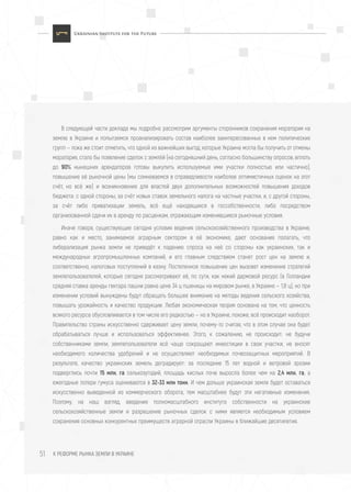 К РЕФОРМЕ РЫНКА ЗЕМЛИ В УКРАИНЕ51
В следующей части доклада мы подробно рассмотрим аргументы сторонников сохранения моратория на
землю в Украине и попытаемся проанализировать состав наиболее заинтересованных в нем политических
групп — пока же стоит отметить, что одной из важнейших выгод, которые Украина могла бы получить от отмены
моратория, стало бы появление сделок с землёй (на сегодняшний день, согласно большинству опросов, вплоть
до 90% нынешних арендаторов готовы выкупить используемые ими участки полностью или частично),
повышение её рыночной цены (мы сомневаемся в справедливости наиболее оптимистичных оценок на этот
счёт, но всё же) и возникновение для властей двух дополнительных возможностей повышения доходов
бюджета: с одной стороны, за счёт новых ставок земельного налога на частные участки, и, с другой стороны,
за счёт либо приватизации земель, всё ещё находящихся в госсобственности, либо посредством
организованной сдачи их в аренду по расценкам, отражающим изменившиеся рыночные условия.
Иначе говоря, существующие сегодня условия ведения сельскохозяйственного производства в Украине,
равно как и место, занимаемое аграрным сектором в её экономике, дают основания полагать, что
либерализация рынка земли не приведёт к падению спроса на неё со стороны как украинских, так и
международных агропромышленных компаний, и его главным следствием станет рост цен на землю и,
соответственно, налоговых поступлений в казну. Постепенное повышение цен вызовет изменение стратегий
землепользователей, которые сегодня рассматривают её, по сути, как некий дармовой ресурс (в Голландии
средняя ставка аренды гектара пашни равна цене 34 ц пшеницы на мировом рынке, в Украине — 1,8 ц), но при
изменении условий вынуждены будут обращать большее внимание на методы ведения сельского хозяйства,
повышать урожайность и качество продукции. Любая экономическая теория основана на том, что ценность
всякого ресурса обусловливается в том числе его редкостью — но в Украине, похоже, всё происходит наоборот.
Правительство страны искусственно сдерживает цену земли, почему-то считая, что в этом случае она будет
обрабатываться лучше и использоваться эффективнее. Этого, к сожалению, не происходит: не будучи
собственниками земли, землепользователи всё чаще сокращают инвестиции в свои участки, не вносят
необходимого количества удобрений и не осуществляют необходимых почвозащитных мероприятий. В
результате, качество украинских земель деградирует: за последние 15 лет водной и ветровой эрозии
подверглись почти 15 млн. га сельхозугодий, площадь кислых почв выросла более чем на 2,4 млн. га, а
ежегодные потери гумуса оцениваются в 32-33 млн тонн. И чем дольше украинская земля будет оставаться
искусственно выведенной из коммерческого оборота, тем масштабнее будут эти негативные изменения.
Поэтому, на наш взгляд, введение полномасштабного института собственности на украинские
сельскохозяйственные земли и разрешение рыночных сделок с ними является необходимым условием
сохранения основных конкурентных преимуществ аграрной отрасли Украины в ближайшие десятилетия.
 