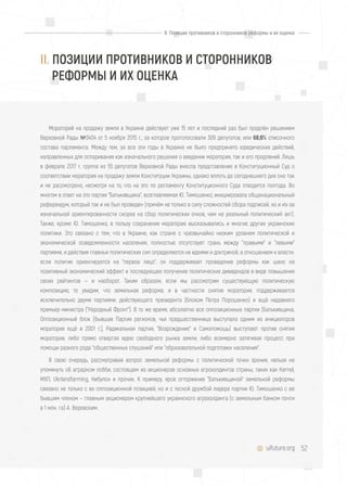 52uifuture.org
II. Позиции противников и сторонников реформы и их оценка
Мораторий на продажу земли в Украине действует уже 15 лет и последний раз был продлён решением
Верховной Рады №3404 от 5 ноября 2015 г., за которое проголосовали 309 депутатов, или 68,6% списочного
состава парламента. Между тем, за все эти годы в Украине не было предпринято юридических действий,
направленных для оспаривания как изначального решения о введении моратория, так и его продлений. Лишь
в феврале 2017 г. группа из 55 депутатов Верховной Рады внесла представление в Конституционный Суд о
соответствии моратория на продажу земли Конституции Украины, однако вплоть до сегодняшнего дня оно так
и не рассмотрено, несмотря на то, что на это по регламенту Конституционного Суда отводится полгода. Во
многом в ответ на это партия "Батькивщина", возглавляемая Ю. Тимошенко, инициировала общенациональный
референдум, который так и не был проведен (причём не только в силу сложностей сбора подписей, но и из-за
изначальной ориентированности скорее на сбор политических очков, чем на реальный политический акт).
Также, кроме Ю. Тимошенко, в пользу сохранения моратория высказывались и многие другие украинские
политики. Это связано с тем, что в Украине, как стране с чрезвычайно низким уровнем политической и
экономической осведомленности населения, полностью отсутствует грань между "правыми" и "левыми"
партиями, и действия главных политических сил определяются не идеями и доктриной, а отношением к власти:
если политик ориентируется на "первое лицо", он поддерживает проведение реформы как шанс на
позитивный экономический эффект и последующее получение политических дивидендов в виде повышения
своих рейтингов — и наоборот. Таким образом, если мы рассмотрим существующую политическую
композицию, то увидим, что земельная реформа, и в частности снятие моратория, поддерживается
исключительно двумя партиями: действующего президента (Блоком Петра Порошенко) и ещё недавнего
премьер-министра ("Народный Фронт"). В то же время, абсолютно все оппозиционные партии (Батькивщина,
Оппозиционный блок [бывшая Партия регионов, чья предшественница выступала одним из инициаторов
моратория ещё в 2001 г.], Радикальная партия, "Возрождение" и Самопомощь) выступают против снятия
моратория, либо прямо отвергая идею свободного рынка земли, либо всемерно затягивая процесс при
помощи разного рода "общественных слушаний" или "образовательной подготовки населения".
В свою очередь, рассматривая вопрос земельной реформы с политической точки зрения, нельзя не
упомянуть об аграрном лобби, состоящем из акционеров основных агрохолдингов страны, таких как Kernel,
МХП, Ukrlandfarming, Нибулон и прочих. К примеру, ярое отторжение "Батькивщиной" земельной реформы
связано не только с ее оппозиционной позицией, но и с тесной дружбой лидера партии Ю. Тимошенко с ее
бывшим членом — главным акционером крупнейшего украинского агрохолдинга (с земельным банком почти
в 1 млн. га) А. Веревским.
II. ПОЗИЦИИ ПРОТИВНИКОВ И СТОРОННИКОВ
РЕФОРМЫ И ИХ ОЦЕНКА
 