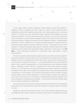 К РЕФОРМЕ РЫНКА ЗЕМЛИ В УКРАИНЕ53
В свою очередь, лоббисты крупных агрохолдингов, понимая уязвимость позиции "против реформы" и
официально выступая за введения рынка земли, создают или покупают целые аналитические центры,
дискредитируя идею земельной реформы правительства и деля сторонников рынка земли на различные
течения, что в конечном итоге делает невозможным собрать в Верховной Раде необходимое для отмены
моратория большинство в 226 голосов. Аналогичным образом это касается и многих депутатов провластных
партий, столкнувшихся со сложным выбором: поддержать человека, обеспечившего им депутатский мандат,
или собственный бизнес. К подобным случаям можно отнести А. Вадатурского (Нибулон), А. Мушака (близкого
родственника и лоббиста А. Веревского) и А. Корнацкого (Агрофирма Корнацких). Что касается экспертного
сообщества, ведущие украинские экономисты единогласно выступают за необходимость срочного снятия
моратория, а их позиция была выражена в виде совместного обращения к Верховной Раде прошлой осенью.
Правительство также занимает скорее прорыночную позицию, подчёркивая, что страна теряет в год до $3,3
млрд. от поныне существующих ограничений на осуществление сделок купли-продажи с землями
сельхозназначения.
При этом все противники земельной реформы выдвигают довольно узкий набор аргументов, сводящийся к
трем основным моментам. Во-первых, далеко не все они высказываются против продажи земли в принципе,
утверждая чаще всего, что мораторий нельзя отменять именно сейчас, когда цена земли в Украине остаётся в
разы меньшей, чем, например, в той же Польше — т.к. в случае разрешения рыночных сделок собственники
земли не получат и доли её "справедливой цены" (и то отмечая невозможность отмены моратория в условиях
войны, то подчёркивая, что даже в 2013–2014 гг. украинская земля стоила заметно дороже, чем сегодня).
Во-вторых, те, кто категорически против продажи, аргументируют свою позицию, прежде всего, опасениями
массированной скупки земель либо отечественными олигархами, либо (что чаще) иностранными аграрными
конгломератами, что в итоге приведёт к утрате "народного (национального) контроля" над одним из основных
ресурсов Украины. В-третьих, нередко утверждается, что снятие моратория на продажу земли приведёт не
только к росту её рыночной цены, но и, соответственно, к последовательному повышению издержек по всей
цепочке производства сельскохозяйственной продукции — что в конечном счёте обусловит снижение уровня
жизни всех украинцев, являющихся её потребителями.
На наш взгляд, все данные аргументы (и вся позиция сторонников сохранения status quo) не выдерживают
критики, даже если не касаться аргументов сторонников альтернативного подхода (к которым мы вернёмся
чуть ниже).
Прежде всего, вызывает большие вопросы тот факт, что сам по себе мораторий, ставящий под сомнение
конституционные права граждан на собственность (сам факт которой никем не оспаривается) принимается
 