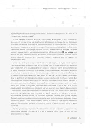 54uifuture.org
Верховной Радой не в качестве конституционного закона, а как обычный законодательный акт — и это так и не
получило соответствующей оценки КС.
По сути, доказывая полезность моратория, его сторонники крайне редко касаются проблемы его
законности, что, на наш взгляд, уже свидетельствует об уязвимости их позиции, так как обосновывать
"отсутствием практической необходимости" сохранение незаконной по своей сути нормы — это подрывать
устои правового государства, за причисление к которым Украина заплатила высокую цену. В той же степени
сомнительным выглядит и референдум, результаты которого — если народ выразит поддержку сохранению
нынешнего порядка вещей — будут означать лишение прав собственности почти 6,9 млн. человек, ранее
обретших эти права совершенно законно. Иначе говоря, любой вариант сохранения нынешней ситуации
является серьёзным испытанием для украинского правового государства, если не подрывом его
фундаментальных основ.
Аргумент о низкой цене земли, с которой столкнутся её владельцы в случае снятия моратория,
представляется крайне лукавым по одной простой причине: опыт последних пятнадцати лет показал, что
оценочная стоимость земли сельскохозяйственного назначения в Украине не растёт — в отличие от стоимости
её аренды, которая часто превышает установленный государством минимум в 3% стоимости в разы, что
свидетельствует о недооценке реальной стоимости земли административными инструментами. Поэтому если
не изменять сложившиеся практики, цена земли никогда не станет такой, чтобы сторонники этого аргумента
сочли её достаточной для соблюдения интересов нынешних собственников земельных участков. Да, в
нынешних условиях было бы наивно отрицать, что при снятии моратория в стране не начнётся бум сделок на
рынке земли, так как отложенный спрос на сельскохозяйственные угодья очень высок, и что во многих случаях
участки будут проданы по кажущимся совершенно невыгодным ценам — прежде всего из-за того, что
доведённые до отчаяния собственники постараются выручить за них хоть какие-то деньги. Однако непонятно,
с одной стороны, почему такое гипотетическое поведение десятков тысяч человек должно приводить к
сохранению мер, нарушающих права миллионов, и, с другой стороны, почему экспертам и политикам,
высказывающим подобные опасения, не озаботиться вариантами смягчения этих проблем (например,
обеспечить выделение необременительных кредитов под залог земли, помогающим владельцам получить
определённые средства, а затем, если участки будут дорожать, то выкупить их). Таким образом, единственным
средством, обеспечивающим рост цены земли, является открытие в Украине земельного рынка — и другого
варианта нет.
Второй аргумент выглядит ещё слабее. Можно привести примеры того, как в различных странах возникала
монополизация земельной собственности — но мы не знаем ни одного случая, где речь шла бы о
сельскохозяйственных угодьях.
II. Позиции противников и сторонников реформы и их оценка
 