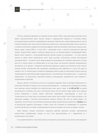 К РЕФОРМЕ РЫНКА ЗЕМЛИ В УКРАИНЕ55
В России, например (подробнее мы поговорим об этом позже) в 2000-е годы происходила массовая скупка
земель сельхозназначения вокруг крупных городов и коррупционный перевод их в категории земель,
допускающие дачное хозяйство, индивидуальное жилищное строительство и даже вводящие данные участки
в земли поселений. Цена таких участков возрастала в десятки раз и крупные финансовые группы скупали их
в огромных количествах, создавая искусственный дефицит земли для застройки и всё больше повышая цены.
Однако кризис сначала 2008-го, а потом 2014 гг. парализовал спрос и запустил стремительный обратный
процесс, который сейчас привёл к огромным потерям для тех, кто проинвестировал в неподходящий момент.
Однако ничего подобного с сельскохозяйственными землями никогда не происходило — по очень простой
причине. В любой стране правительство имеет право выставить собственнику условия использования
покупаемой земли — и в нашем случае таковым является использование её по прямому назначению. В случае,
если кто-то скупает земли и не обрабатывает их, есть две опции: или выстроить механизм принудительного
выставления их на аукцион с передачей собственнику вырученных средств, или обложения таким налогом,
который заставит собственника либо возобновить производство, либо избавиться от участка. Мы даже не
говорим о том, что покупка одних из наиболее плодородных земель в мире по самой низкой в Европе цене для
"замораживания" инвестиций выглядит иррациональным с экономической точки зрения шагом — но даже если
предположить, что большинство покупателей окажутся сумасшедшими, правительство легко справится с
последствиями их действий.
Наконец, аргумент относительно роста цен на аграрную продукцию также не выглядит убедительным по
нескольким причинам. Во-первых, если коснуться растениеводства — и прежде всего производства пшеницы,
иных зерновых культур, картофеля или подсолнечника, нужно иметь в виду, что от 40% до 50% их урожая
экспортируется из Украины; если цены на внутреннем рынке хотя бы немного пойдут вверх, часть товарных
потоков развернётся и быстро создаст избыточное предложение, гарантирующее от роста цен.
Соответственно, как только цены на внутреннем рынке начнут расти, импорт станет более выгодным, и его
увеличение приведёт к быстрому восстановлению ценового баланса. При этом мы можем увидеть, что,
например, в той же Польше, где номинальные денежные доходы населения выше украинских в 3,8 раза, цены
на большинство продуктов сопоставимы, а порой и ниже, чем в Украине; это подтверждает, что признание
частной собственности на землю и либерализация её рынка не вызывает роста цен на продукты питания.
Таким образом, позиция сторонников сохранения действия моратория выглядит обусловленной
популистскими соображениями, которые не могут быть аргументированы ни с юридической, ни с
экономической точек зрения.
В то же время аргументы сторонников запуска полноценного рынка земли, на наш взгляд, также нуждаются
 