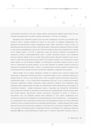 56uifuture.org
в критическом осмыслении в той части, которая касается экономического эффекта данной меры (так как,
повторим, вся юридическая часть даже не требует обоснования — она и без того очевидна).
Фундаментальной проблемой в данном случае выступает неочевидность их тезиса об устойчивом росте
стоимости земли в условиях появления её рынка. На наш взгляд, за подобным утверждением стоит
формально-институциональный подход, исповедуемый целым рядом экономистов, которые считают, что
формализация прав собственности сама по себе обеспечивает стремительное повышение стоимости активов
и может вывести развивающиеся страны в круг "золотого миллиарда" (классическим примером этого подхода
мы бы назвали теории Э. де Сото). В украинском случае все прогнозы оптимистов основываются на
повышении стоимости сельскохозяйственной земли в странах Центральной Европы после проведения
рыночных аграрных реформ (о чём чуть ниже). Самые разные авторы обращают внимание на рост цен на
землю по годам после разрешения рыночных сделок с ней, сходясь во мнении о том, что именно это и нужно
сейчас Украине, так как несомненно приведёт к поступательному повышению стоимости земли, но почти
никак не комментируя все прочие факторы, так или иначе влиявшие на развитие аграрного сектора, на
изменение институциональной среды в целом и на развитие других отраслей народного хозяйства стран
посткоммунистического транзита (на чём мы остановимся подробнее в следующей части доклада).
Забегая вперёд, мы бы сказали следующее: несмотря на огромный накал страстей, который ныне
присутствует в украинском политическом классе и в экспертной среде в связи с проблемой моратория на
продажу земли, его отмена, на наш взгляд, сама по себе не вызовет никаких тектонических изменений в
экономической сфере — ни тех, которых боятся приверженцы status quo, ни тех, на которые рассчитывают
сторонники радикальных перемен. Безусловно, первые результаты проявятся почти немедленно: будут
проведены сделки, превращающие некоторую часть арендаторов в новых собственников; рынок оживится, но
относительно ненадолго — увидев возникающие тренды к повышению цен, большинство собственников
начнут, скорее всего, выжидать их упрочения, а значительная часть производителей не рискнёт быстро менять
свои бизнес-стратегии. Значительного притока иностранных покупателей на рынок не случится: в
большинстве стран, где свободная продажа земли разрешена (и часто давно), подавляющая часть
иностранных покупок всё же приходится на специализированные участки (прежде всего — виноградники), а
не на картофельные поля. Существенные покупки земель под выращивание пшеницы или хлопка отмечаются
в развитых странах, где права собственности соблюдаются десятилетиями — в первую очередь, в США, но даже
здесь доля иностранной собственности невелика. В штате Техас, где, по статистике, сосредоточена основная
часть купленных иностранцами земель в Соединённых Штатах, за последние 10 лет зарубежные инвесторы
приобрели 1,3% всех сельскохозяйственных угодий штата, и главными покупателями оказались вовсе не
II. Позиции противников и сторонников реформы и их оценка
 